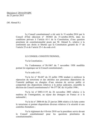 Décision n° 2014-439 QPC
du 23 janvier 2015
(M. Ahmed S.)
Le Conseil constitutionnel a été saisi le 31 octobre 2014 par le
Conseil d’État (décision n° 383664 du 31 octobre 2014), dans les
conditions prévues à l’article 61-1 de la Constitution, d’une question
prioritaire de constitutionnalité posée par M. Ahmed S., relative à la
conformité aux droits et libertés que la Constitution garantit du 1° de
l’article 25 et de l’article 25-1 du code civil.
LE CONSEIL CONSTITUTIONNEL,
Vu la Constitution ;
Vu l’ordonnance n° 58-1067 du 7 novembre 1958 modifiée
portant loi organique sur le Conseil constitutionnel ;
Vu le code civil ;
Vu la loi n° 96-647 du 22 juillet 1996 tendant à renforcer la
répression du terrorisme et des atteintes aux personnes dépositaires de
l’autorité publique ou chargées d’une mission de service public et
comportant des dispositions relatives à la police judiciaire, ensemble la
décision du Conseil constitutionnel n° 96-377 DC du 16 juillet 1996 ;
Vu la loi n° 2003-1119 du 26 novembre 2003 relative à la
maîtrise de l’immigration, au séjour des étrangers en France et à la
nationalité ;
Vu la loi n° 2006-64 du 23 janvier 2006 relative à la lutte contre
le terrorisme et portant dispositions diverses relatives à la sécurité et aux
contrôles frontaliers ;
Vu le règlement du 4 février 2010 sur la procédure suivie devant
le Conseil constitutionnel pour les questions prioritaires de
constitutionnalité ;
 