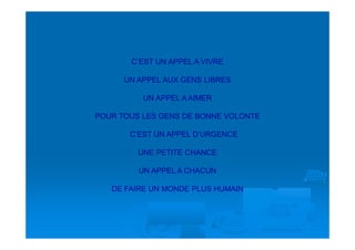 C’EST UN APPEL A VIVRE

      UN APPEL AUX GENS LIBRES

          UN APPEL A AIMER

POUR TOUS LES GENS DE BONNE VOLONTE

       C’EST UN APPEL D’URGENCE

         UNE PETITE CHANCE

         UN APPEL A CHACUN

   DE FAIRE UN MONDE PLUS HUMAIN
 