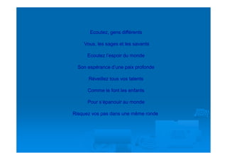 Ecoutez, gens différents

    Vous, les sages et les savants

      Ecoutez l’espoir du monde

  Son espérance d’une paix profonde

      Réveillez tous vos talents

      Comme le font les enfants

      Pour s’épanouir au monde

Risquez vos pas dans une même ronde
 
