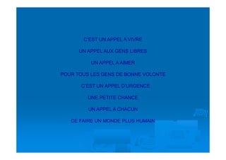 C’EST UN APPEL A VIVRE

      UN APPEL AUX GENS LIBRES

          UN APPEL A AIMER

POUR TOUS LES GENS DE BONNE VOLONTE

      C’EST UN APPEL D’URGENCE

         UNE PETITE CHANCE

         UN APPEL A CHACUN

   DE FAIRE UN MONDE PLUS HUMAIN
 