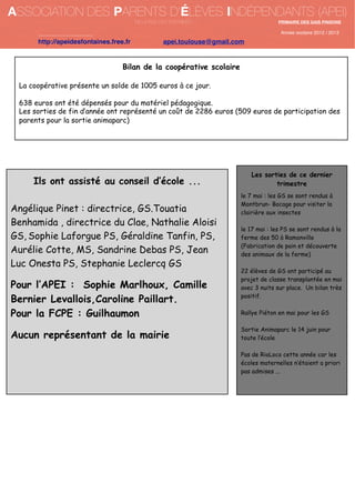 ASSOCIATION DES PARENTS D’ÉLÈVES INDÉPENDANTS (APEI)
DE LA RUE DES FONTAINES

PRIMAIRE DES GAIS PINSONS

Année scolaire 2012 / 2013

http://apeidesfontaines.free.fr

apei.toulouse@gmail.com

Bilan de la coopérative scolaire
La coopérative présente un solde de 1005 euros à ce jour.
638 euros ont été dépensés pour du matériel pédagogique.
Les sorties de fin d’année ont représenté un coût de 2286 euros (509 euros de participation des
parents pour la sortie animaparc)

Ils ont assisté au conseil d’école ...
Angélique Pinet : directrice, GS.Touatia
Benhamida , directrice du Clae, Nathalie Aloisi
GS, Sophie Laforgue PS, Géraldine Tanfin, PS,
Aurélie Cotte, MS, Sandrine Debas PS, Jean
Luc Onesta PS, Stephanie Leclercq GS

Pour l’APEI : Sophie Marlhoux, Camille
Bernier Levallois,Caroline Paillart.
Pour la FCPE : Guilhaumon
Aucun représentant de la mairie

Les sorties de ce dernier
trimestre
le 7 mai : les GS se sont rendus à
Montbrun- Bocage pour visiter la
clairière aux insectes
le 17 mai : les PS se sont rendus à la
ferme des 50 à Ramonville
(Fabrication de pain et découverte
des animaux de la ferme)
22 élèves de GS ont participé au
projet de classe transplantée en mai
avec 3 nuits sur place. Un bilan très
positif.
Rallye Piéton en mai pour les GS
Sortie Animaparc le 14 juin pour
toute l’école
Pas de RioLoco cette année car les
écoles maternelles n’étaient a priori
pas admises ...

 