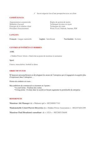  Savoir négocier lors d’une prospection avec un client
COMPÉTENCES
Argumentation commerciale Règles de gestion de stocks
Modalités d'accueil Techniques de mise en rayon
Principes de la relation client Techniques de vente
Procédure d'encaissement Word, Excel, Outlook, Internet, PDF
LANGUES
Français : Langue maternelle Anglais : Satisfaisant Neerlandais : Scolaire
CENTRES D’INTÉRÊTS ET HOBBIES
ASBL
« Hidden Power Artists » bénévolat au poste de moniteur et animateur
Sport
Fitness, musculation, football et danse
OBJECTIF FUTUR
M’épanouir personnellement en développant les atouts de l’entreprise qui m’engagerait et acquérir plus
d’expérience dans l’entreprise …
Permis de conduire en cours…
Mes ambitions de commercial se résument en 3 points :
*A court terme : Finaliser des ventes
*A long terme : Evoluer dans la société en faisant augmenter le portefeuille de entreprise
REFERENCES
Monsieur Abi Manager de « Makami sprl »: 0032488817161
Mademoiselle Cristel Pierret Directrice de « Hidden Power Association » : 0032474261299
Monsieur Paul Dieudonné consultant de « AXA » : 0032485156648
 