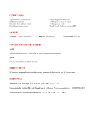 COMPÉTENCES
Argumentation commerciale Règles de gestion de stocks
Modalités d'accueil Techniques de mise en rayon
Principes de la relation client Techniques de vente
Procédure d'encaissement Word, Excel, Outlook, Internet, PDF
LANGUES
Français : Langue maternelle Anglais : Satisfaisant Neerlandais : Scolaire
CENTRES D’INTÉRÊTS ET HOBBIES
ASBL
« Hidden Power Artists » bénévolat au poste de moniteur et animateur
Sport
Fitness, musculation, football et danse
OBJECTIF FUTUR
M’épanouir personnellement en développant les atouts de l’entreprise qui m’engagerarait…
REFERENCES
Monsieur Abi manager de « Makami sprl »: 0032488817161
Mademoiselle Cristel Pierret Directrice de « Hidden Power Association » : 0032474261299
Monsieur Paul Dieudonné consultant de « AXA » : 0032485156648
 