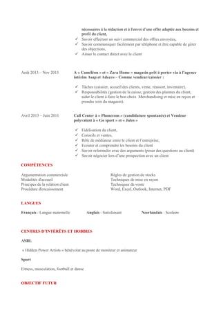 nécessaires à la rédaction et à l'envoi d’une offre adaptée aux besoins et
profil du client,
 Savoir effectuer un suivi commercial des offres envoyées,
 Savoir communiquer facilement par téléphone et être capable de gérer
des objections,
 Aimer le contact direct avec le client
Août 2013 – Nov 2015 A « Caméléon » et « Zara Home » magasin prêt à porter via à l’agence
intérim Asap et Adecco – Comme vendeur/caissier :
 Tâches (caissier, accueil des clients, vente, réassort, inventaire),
 Responsabilités (gestion de la caisse, gestion des plaintes du client,
aider le client à faire le bon choix Merchandising et mise en rayon et
prendre soin du magasin).
Avril 2013 – Juin 2011 Call Center à « Phonecom » (candidature spontanée) et Vendeur
polyvalent à « Go sport » et « Jules »
 Fidélisation du client,
 Conseils et ventes,
 Rôle de médiateur entre le client et l’entreprise,
 Ecouter et comprendre les besoins du client
 Savoir reformuler avec des arguments (poser des questions au client)
 Savoir négocier lors d’une prospection avec un client
COMPÉTENCES
Argumentation commerciale Règles de gestion de stocks
Modalités d'accueil Techniques de mise en rayon
Principes de la relation client Techniques de vente
Procédure d'encaissement Word, Excel, Outlook, Internet, PDF
LANGUES
Français : Langue maternelle Anglais : Satisfaisant Neerlandais : Scolaire
CENTRES D’INTÉRÊTS ET HOBBIES
ASBL
« Hidden Power Artists » bénévolat au poste de moniteur et animateur
Sport
Fitness, musculation, football et danse
OBJECTIF FUTUR
 