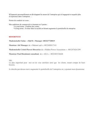 M’épanouir personnellement en développant les atouts de l’entreprise qui m’engagerait et acquérir plus
d’expérience dans l’entreprise …
Permis de conduire en cours…
Mes ambitions de commercial se résument en 3 points :
*A court terme : Finaliser des ventes
*A long terme : Evoluer dans la société en faisant augmenter le portefeuille de entreprise
REFERENCES
Mademoiselle Fatine « H&M » Manager :003227720019
Monsieur Abi Manager de « Makami sprl »: 0032488817161
Mademoiselle Cristel Pierret Directrice de « Hidden Power Association » : 0032474261299
Monsieur Paul Dieudonné consultant de « AXA » : 0032485156648
NB :
Le plus important pour moi est de vous satisfaire ainsi que les clients, tenant compte de leurs
besoins.
Je cherche par-dessus tout à augmenter le portefeuille de l’entreprise en y ajoutant mon dynamisme.
 