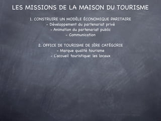 LES MISSIONS DE LA MAISON DU TOURISME
    1. CONSTRUIRE UN MODÈLE ÉCONOMIQUE PARITAIRE
            - Développement du partenariat privé
              - Animation du partenariat public
                      - Communication

       2. OFFICE DE TOURISME DE 1ÈRE CATÉGORIE
                 - Marque qualité tourisme
             - L’accueil touristique: les locaux
 