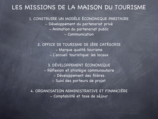 LES MISSIONS DE LA MAISON DU TOURISME
    1. CONSTRUIRE UN MODÈLE ÉCONOMIQUE PARITAIRE
            - Développement du partenariat privé
              - Animation du partenariat public
                      - Communication

        2. OFFICE DE TOURISME DE 1ÈRE CATÉGORIE
                  - Marque qualité tourisme
              - L’accueil touristique: les locaux

             3. DÉVELOPPEMENT ÉCONOMIQUE
           - Réﬂexion et stratégie communautaire
                 - Développement des ﬁlières
                - Suivi des porteurs de projet

     4. ORGANISATION ADMINISTRATIVE ET FINANCIÈRE
              - Comptabilité et taxe de séjour
 