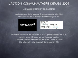 L’ACTION COMMUNAUTAIRE DEPUIS 2009
               COMMUNICATION ET PROMOTION

      Ambassadeur de la marque Bretagne depuis juin 2010
        Ambassadeur de la marque Finistère depuis 2011




 Formation innovante en Tourisme 2.0 (23 professionnels en 2011)
          Atelier web 2.0 pour les partenaires publics
      Création de deux chaînes sur YouTube (2009 et 2011)
         Site internet + site internet de séjour en 2011
 