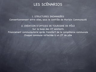 LES SCÉNARIOS


                    1. STRUCTURES INCHANGÉES
 Conventionnement entre elles, sous le contrôle de Morlaix Communauté

           2. CRÉATION D’OFFICES DE TOURISME DE PÔLE
                     Sur la base des OT existants
Financement communautaire après transfert de la compétence communale
              Chaque commune rattachée à un OT de pôle
 