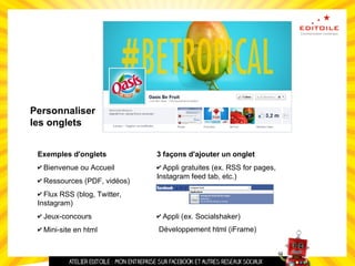Personnaliser
les onglets
Exemples d'onglets
✔ Bienvenue ou Accueil
✔ Ressources (PDF, vidéos)
✔ Flux RSS (blog, Twitter,
Instagram)
✔ Jeux-concours
✔ Mini-site en html
3 façons d'ajouter un onglet
✔ Appli gratuites (ex. RSS for pages,
Instagram feed tab, etc.)
✔ Appli (ex. Socialshaker)
Développement html (iFrame)
 