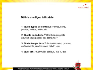 Définir une ligne éditoriale
1. Quels types de contenus ? infos, liens,
photos, vidéos, tutos, etc.
2. Quelle périodicité ? Combien de posts
pouvez-vous publier par semaine ?
3. Quels temps forts ? Jeux-concours, promos,
événements, rendez-vous hebdo, etc.
4. Quel ton ? Convivial, sérieux, « je », etc.
 
