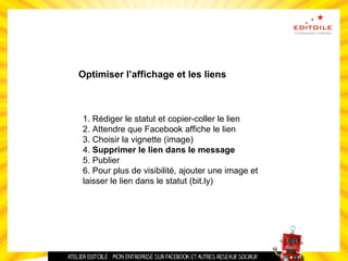 Optimiser l’affichage et les liens
1. Rédiger le statut et copier-coller le lien
2. Attendre que Facebook affiche le lien
3. Choisir la vignette (image)
4. Supprimer le lien dans le message
5. Publier
6. Pour plus de visibilité, ajouter une image et
laisser le lien dans le statut (bit.ly)
 