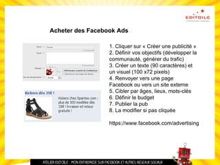 Acheter des Facebook Ads
1. Cliquer sur « Créer une publicité »
2. Définir vos objectifs (développer la
communauté, générer du trafic)
3. Créer un texte (90 caractères) et
un visuel (100 x72 pixels)
4. Renvoyer vers une page
Facebook ou vers un site externe
5. Cibler par âges, lieux, mots-clés
6. Définir le budget
7. Publier la pub
8. La modifier si pas cliquée
https://www.facebook.com/advertising
 