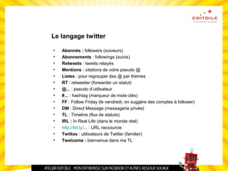 Le langage twitter
• Abonnés : followers (suiveurs)
• Abonnements : followings (suivis)
• Retweets : tweets relayés
• Mentions : citations de votre pseudo @
• Listes : pour regrouper des @ par thèmes
• RT : retweeter (forwarder un statut)
• @... : pseudo d’utilisateur
• #... : hashtag (marqueur de mots-clés)
• FF : Follow Friday (le vendredi, on suggère des comptes à follower)
• DM : Direct Message (messagerie privée)
• TL : Timeline (flux de statuts)
• IRL : In Real Life (dans le monde réel)
• http://bit.ly/... : URL raccourcie
• Twittos : utilisateurs de Twitter (familier)
• Twelcome : bienvenue dans ma TL
 