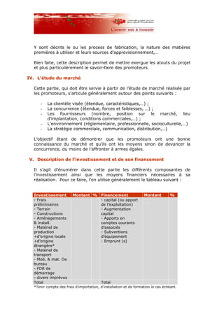 Y sont décrits le ou les process de fabrication, la nature des matières
premières à utiliser et leurs sources d’approvisionnement,…
Bien faite, cette description permet de mettre exergue les atouts du projet
et plus particulièrement le savoir-faire des promoteurs.
IV. L’étude du marché
Cette partie, qui doit être servie à partir de l’étude de marché réalisée par
les promoteurs, s’articule généralement autour des points suivants :
- La clientèle visée (étendue, caractéristiques,…) ;
- La concurrence (étendue, forces et faiblesses, …) ;
- Les fournisseurs (nombre, position sur le marché, lieu
d’implantation, conditions commerciales,…) ;
- L’environnement (réglementaire, professionnelle, socioculturelle,…)
- La stratégie commerciale, communication, distribution,…)
L’objectif étant de démontrer que les promoteurs ont une bonne
connaissance du marché et qu’ils ont les moyens sinon de devancer la
concurrence, du moins de l’affronter à armes égales.
V. Description de l’investissement et de son financement
Il s’agit d’énumérer dans cette partie les différents composantes de
l’investissement ainsi que les moyens financiers nécessaires à sa
réalisation. Pour ce faire, l’on utilise généralement le tableau suivant :
Investissement Montant % Financement Montant %
- Frais
préliminaires
- Terrain
- Constructions
- Aménagements
& install.
- Matériel de
production
+d’origine locale
+d’origine
étrangère*
- Matériel de
transport
- Mob. & mat. De
bureau
- FDR de
démarrage
- divers imprévus
- capital (ou apport
de l’exploitation)
- Augmentation
capital
- Apports en
comptes courants
d’associés
- Subventions
d’équipement
- Emprunt (s)
Total Total
*Tenir compte des frais d’importation, d’installation et de formation le cas échéant.
 