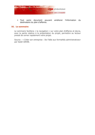 Tout autre document pouvant améliorer l’information du
destinataire du plan d’affaires.
XI. Le sommaire
Le sommaire facilitera « la navigation » sur votre plan d’affaires et devra,
avec la partie relative à la présentation du projet, permettre au lecteur
pressé de cerner rapidement votre projet.
Source : « Créer son entreprise : De l’idée aux formalités administratives»
par Salah GRINE.
 