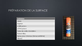 Adhésion 
Verre 
Kapton 
« ABS juice » 
« PVA juice » 
Tube de colle « lavable » 
Ruban Bleu 
Spray pour cheveux (tenue extrême) 
3DLAC 
 