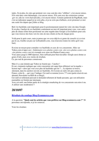 10 Cet eBook est offert gratuitement par www.Blog-Ecommerce.com
index. Si en plus, les sites qui pointent vers vous sont des sites "célèbres", c'est encore mieux.
S'ils sont dans votre thématique, c'est encore mieux. S'ils sont avec des extensions comme
.gov ou .edu (ie: www.harvard.edu), c'est encore mieux. Certains parleront de PageRank, mais
c'est un indicateur auquel je ne crois plus, et je ne crois pas d'ailleurs, avoir prononcé ce mot
une seule fois depuis que j'édite ce blog.
Bref, les backlinks sont importants pour le positionnement naturel de votre site dans Google.
Si en plus, l'anchor de ces backlinks contiennent un mot clé important pour vous, vous aurez
plus de chance d'être bien positionné sur cette requête dans Google (c'est d'ailleurs pour cela
que vous trouvez des liens vers les sites de mes clients en bas de chaque post).
Voilà pour le petit cours, mais je pense que vos avez déjà lu ce genre de conseils (si ce n'est
pas le cas, fouillez un peu sur webrankinfo.com, vous trouverez toutes les infos qu'il vous
faut).
Il existe un moyen pour connaître vos backlinks et ceux de vos concurrents. Allez sur
Yahoo.com et tapez ceci : linkdomain:www.platine-center.com -site:www.platine-center.com
-site:platine-center.com (ici exemple avec mon site Platine-Center.com).
Vous aurez jusqu’à 1000 réponses, bien suffisant pour bien travailler. Google aussi donne ce
genre d’info, mais avec moins de résultats.
Ca, pas mal de personnes connaissent.
Mais il y a une donnée que Yahoo ne fournit pas : l’anchor !
Et oui, comment expliquer que votre concurrent soit super bien référencé sur la requête «
lecteur mp3 » alors que vous avez plus de backlinks que lui ?.... La réponse se trouve,
sûrement, dans les anchors text de ces backlinks. Et il existe un outil, très peu connu en
France, celui-là…, qui vous l’indique. Cet outil se nomme [www.???.com (partie réservée aux
abonnés Newsletter ou RSS de ce blog)].
Cet outil est tellement puissant et demande tellement de bande passante, que son utilisation
journalière est limitée par internaute.
Avec cet outil, une bonne partie de la stratégie emarketing de vos concurrents sera mise à nu.
A utiliser sans modération !!
28/10/07
Résultats du sondage Blog-Ecommerce.com
A la question: "Quels sont les articles que vous préférez sur Blog-ecommerce.com ?" 98
personnes ont répondu, et je les remercie.
Voici les résultats:
 