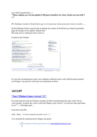 14 Cet eBook est offert gratuitement par www.Blog-Ecommerce.com
(ça c'était la grand-mère...)
"Tiens, cadeau, ça c'est une platine USB pour transférer tes vieux vinyles sur ton ordi !!
:-)"
PS: Expliquer ensuite à Grand-mère que ce n'est pas une raison pour jeter tous les vinyles......
Et bien Platine-Center a passé toute la période des achats de Noël bien au chaud en première
page de Google sur la requête "platine usb".
Du coup, j'en ai vendu pas mal ce mois-ci.
La preuve par l'image:
Si vous êtes ecommerçant et que vous souhaitez améliorer aussi votre référencement naturel
sur Goolge, vous pouvez m'envoyer un email pour un devis.
14/11/07
"Non !! Platine-Center c'est toi ? !!!"
Ce week-end une amie de Toulouse montée sur Paris me présentait des amis à elle. On en
vient à parler, se payer des verres, sortir des blagues, puis vient le "et tu bosses dans quoi dans
la vie ?"… Classique quoi …
L'un d'eux était DJ...
well... hum... "et si je te payais un autre verre ?..."
A ce moment-là commencent les blagues du genre:
 