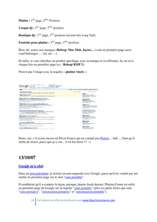 16 Cet eBook est offert gratuitement par www.Blog-Ecommerce.com
Platine : 1ère
page, 2ème
Position
Casque dj : 1ère
page, 7ème
position
Boutique dj : 1ère
page, 1ère
position (un mot très Long Tail)
Feutrine pour platine : 1ère
page, 3ème
position
Bien sûr, toutes nos marques (Reloop, Mac Mah, Jaytec…) sont en première page aussi
(sauf behringer…. Aie aie….).
Et enfin, si vous cherchez un produit spécifique avec sa marque et sa référence, là, on est à
chaque fois en première page (ex : Reloop RMP 2).
Preuve par l’image avec la requête « platine vinyle »:
Donc, oui, s’il existe encore un DJ en France qui ne connaît pas Platine… bah…. Faut qu’il
arrête de mixer, parce que ça y est... il est has been !!! :-)
13/10/07
Google m'a obéi
Dans un post précédent, je m'étais un peu engueulé avec Google, parce qu'il ne voulait pas me
mettre en première page sur le mot "sono portable".
Il semblerait qu'il a compris la leçon, puisque, depuis Jeudi dernier, Platine-Center est enfin
en première page de Google sur la requête "sono portable" (plus ses petits frères que sont
"sono portative", "sonorisation portative" et "sonorisastion portable").
 