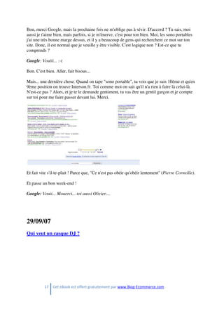 17 Cet eBook est offert gratuitement par www.Blog-Ecommerce.com
Bon, merci Google, mais la prochaine fois ne m'oblige pas à sévir. D'accord ? Tu sais, moi
aussi je t'aime bien, mais parfois, si je m'énerve, c'est pour ton bien. Moi, les sono portables
j'ai une très bonne marge dessus, et il y a beaucoup de gens qui recherchent ce mot sur ton
site. Donc, il est normal que je veuille y être visible. C'est logique non ? Est-ce que tu
comprends ?
Google: Vouiii... :-(
Bon. C'est bien. Aller, fait bisous...
Mais... une dernière chose. Quand on tape "sono portable", tu vois que je suis 10ème et qu'en
9ème position on trouve Interson.fr. Toi comme moi on sait qu'il n'a rien à faire là celui-là.
N'est-ce pas ? Alors, et je te le demande gentiment, tu vas être un gentil garçon et je compte
sur toi pour me faire passer devant lui. Merci.
Et fait vite s'il-te-plait ! Parce que, "Ce n'est pas obéir qu'obéir lentement" (Pierre Corneille).
Et passe un bon week-end !
Google: Vouii... Mouerci... toi aussi Olivier....
29/09/07
Qui veut un casque DJ ?
 