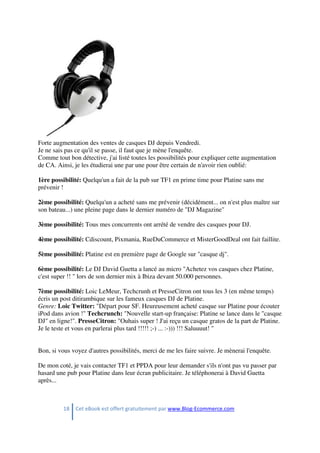 18 Cet eBook est offert gratuitement par www.Blog-Ecommerce.com
Forte augmentation des ventes de casques DJ depuis Vendredi.
Je ne sais pas ce qu'il se passe, il faut que je mène l'enquête.
Comme tout bon détective, j'ai listé toutes les possibilités pour expliquer cette augmentation
de CA. Ainsi, je les étudierai une par une pour être certain de n'avoir rien oublié:
1ère possibilité: Quelqu'un a fait de la pub sur TF1 en prime time pour Platine sans me
prévenir !
2ème possibilité: Quelqu'un a acheté sans me prévenir (décidément... on n'est plus maître sur
son bateau...) une pleine page dans le dernier numéro de "DJ Magazine"
3ème possibilité: Tous mes concurrents ont arrété de vendre des casques pour DJ.
4ème possibilité: Cdiscount, Pixmania, RueDuCommerce et MisterGoodDeal ont fait faillite.
5ème possibilité: Platine est en première page de Google sur "casque dj".
6ème possibilité: Le DJ David Guetta a lancé au micro "Achetez vos casques chez Platine,
c'est super !! " lors de son dernier mix à Ibiza devant 50.000 personnes.
7ème possibilité: Loic LeMeur, Techcrunh et PresseCitron ont tous les 3 (en même temps)
écris un post ditirambique sur les fameux casques DJ de Platine.
Genre: Loic Twitter: "Départ pour SF. Heureusement acheté casque sur Platine pour écouter
iPod dans avion !" Techcrunch: "Nouvelle start-up française: Platine se lance dans le "casque
DJ" en ligne!". PresseCitron: "Ouhais super ! J'ai reçu un casque gratos de la part de Platine.
Je le teste et vous en parlerai plus tard !!!!! ;-) ... :-))) !!! Saluuuut! "
Bon, si vous voyez d'autres possibilités, merci de me les faire suivre. Je mènerai l'enquête.
De mon coté, je vais contacter TF1 et PPDA pour leur demander s'ils n'ont pas vu passer par
hasard une pub pour Platine dans leur écran publicitaire. Je téléphonerai à David Guetta
après...
 
