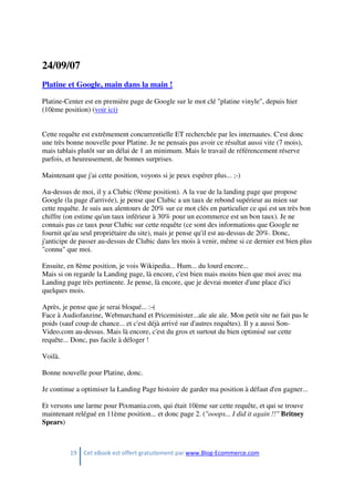 19 Cet eBook est offert gratuitement par www.Blog-Ecommerce.com
24/09/07
Platine et Google, main dans la main !
Platine-Center est en première page de Google sur le mot clé "platine vinyle", depuis hier
(10ème position) (voir ici)
Cette requête est extrêmement concurrentielle ET recherchée par les internautes. C'est donc
une très bonne nouvelle pour Platine. Je ne pensais pas avoir ce résultat aussi vite (7 mois),
mais tablais plutôt sur un délai de 1 an minimum. Mais le travail de référencement réserve
parfois, et heureusement, de bonnes surprises.
Maintenant que j'ai cette position, voyons si je peux espérer plus... ;-)
Au-dessus de moi, il y a Clubic (9ème position). A la vue de la landing page que propose
Google (la page d'arrivée), je pense que Clubic a un taux de rebond supérieur au mien sur
cette requête. Je suis aux alentours de 20% sur ce mot clés en particulier ce qui est un très bon
chiffre (on estime qu'un taux inférieur à 30% pour un ecommerce est un bon taux). Je ne
connais pas ce taux pour Clubic sur cette requête (ce sont des informations que Google ne
fournit qu'au seul propriétaire du site), mais je pense qu'il est au-dessus de 20%. Donc,
j'anticipe de passer au-dessus de Clubic dans les mois à venir, même si ce dernier est bien plus
"connu" que moi.
Ensuite, en 8ème position, je vois Wikipedia... Hum... du lourd encore...
Mais si on regarde la Landing page, là encore, c'est bien mais moins bien que moi avec ma
Landing page très pertinente. Je pense, là encore, que je devrai monter d'une place d'ici
quelques mois.
Après, je pense que je serai bloqué... :-(
Face à Audiofanzine, Webmarchand et Priceminister...aïe aïe aïe. Mon petit site ne fait pas le
poids (sauf coup de chance... et c'est déjà arrivé sur d'autres requêtes). Il y a aussi Son-
Video.com au-dessus. Mais là encore, c'est du gros et surtout du bien optimisé sur cette
requête... Donc, pas facile à déloger !
Voilà.
Bonne nouvelle pour Platine, donc.
Je continue a optimiser la Landing Page histoire de garder ma position à défaut d'en gagner...
Et versons une larme pour Pixmania.com, qui était 10ème sur cette requête, et qui se trouve
maintenant relégué en 11ème position... et donc page 2. ("ooops... I did it again !!" Britney
Spears)
 