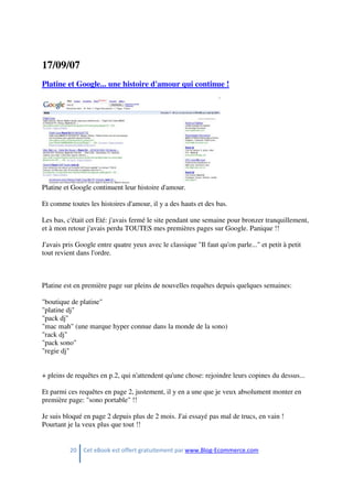 20 Cet eBook est offert gratuitement par www.Blog-Ecommerce.com
17/09/07
Platine et Google... une histoire d'amour qui continue !
Platine et Google continuent leur histoire d'amour.
Et comme toutes les histoires d'amour, il y a des hauts et des bas.
Les bas, c'était cet Eté: j'avais fermé le site pendant une semaine pour bronzer tranquillement,
et à mon retour j'avais perdu TOUTES mes premières pages sur Google. Panique !!
J'avais pris Google entre quatre yeux avec le classique "Il faut qu'on parle..." et petit à petit
tout revient dans l'ordre.
Platine est en première page sur pleins de nouvelles requêtes depuis quelques semaines:
"boutique de platine"
"platine dj"
"pack dj"
"mac mah" (une marque hyper connue dans la monde de la sono)
"rack dj"
"pack sono"
"regie dj"
+ pleins de requêtes en p.2, qui n'attendent qu'une chose: rejoindre leurs copines du dessus...
Et parmi ces requêtes en page 2, justement, il y en a une que je veux absolument monter en
première page: "sono portable" !!
Je suis bloqué en page 2 depuis plus de 2 mois. J'ai essayé pas mal de trucs, en vain !
Pourtant je la veux plus que tout !!
 