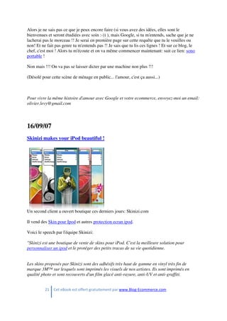21 Cet eBook est offert gratuitement par www.Blog-Ecommerce.com
Alors je ne sais pas ce que je peux encore faire (si vous avez des idées, elles sont le
bienvenues et seront étudiées avec soin :-)) ), mais Google, si tu m'entends, sache que je ne
lacherai pas le morceau !! Je serai en première page sur cette requête que tu le veuilles ou
non! Et ne fait pas genre tu m'entends pas !! Je sais que tu lis ces lignes ! Et sur ce blog, le
chef, c'est moi ! Alors tu m'écoute et on va même commencer maintenant: suit ce lien: sono
portable !
Non mais !!! On va pas se laisser dicter par une machine non plus !!!
(Désolé pour cette scène de ménage en public... l'amour, c'est ça aussi...)
Pour vivre la même histoire d'amour avec Google et votre ecommerce, envoyez-moi un email:
olivier.levy@gmail.com
16/09/07
Skinizi makes your iPod beautiful !
Un second client a ouvert boutique ces derniers jours: Skinizi.com
Il vend des Skin pour Ipod et autres protection ecran ipod.
Voici le speech par l'équipe Skinizi:
"Skinizi est une boutique de vente de skins pour iPod. C'est la meilleure solution pour
personnaliser un ipod et le protéger des petits tracas de sa vie quotidienne.
Les skins proposés par Skinizi sont des adhésifs très haut de gamme en vinyl très fin de
marque 3M™ sur lesquels sont imprimés les visuels de nos artistes. Ils sont imprimés en
qualité photo et sont recouverts d'un film glacé anti-rayure, anti-UV et anti-graffiti.
 