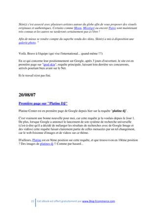 22 Cet eBook est offert gratuitement par www.Blog-Ecommerce.com
Skinizi c'est associé avec plusieurs artistes autour du globe afin de vous proposer des visuels
originaux et authentiques. Certains comme Moon, Misstigri ou encore Pairo sont maintenant
très connus et les autres ne tarderont certainement pas à l'être !
Afin de mieux se rendre compte du superbe rendu des skins, Skinizi a mis à disposition une
galerie photo. "
Voilà. Bravo à l'équipe (qui vise l'international... quand-même !!!)
En ce qui concerne leur positionnement sur Google, après 3 jours d'ouverture, le site est en
première page sur "ipod skin", requête principale, laissant loin derrière ses concurrents,
arrivés pourtant bien avant sur le Net.
Et le travail n'est pas fini.
20/08/07
Première page sur "Platine DJ"
Platine-Center est en première page de Google depuis hier sur la requête "platine dj".
C'est vraiment une bonne nouvelle pour moi, car cette requête je la voulais depuis le Jour 1.
De plus, lorsque Google a annoncé le lancement de son système de recherche universelle
(c'est-à-dire qu'il a décidé de mélanger les résultats de recherches avec de Google Image et
des vidéos) cette requête faisait clairement partie de celles menacées par un tel changement,
car le web foisonne d'images et de videos sur ce thème.
D'ailleurs, Platine est en 9ème position sur cette requête, et que trouve-t-on en 10ème position
? Des images de platines dj !! Comme par hasard...
 