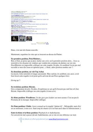 23 Cet eBook est offert gratuitement par www.Blog-Ecommerce.com
Donc, c'est une très bonne nouvelle.
Maintenant, regardons les sites qui se trouvent au-dessus de Platine:
En première position, PriceMinister...
Bon, et bien, je pense que je peux mettre une croix sur la première position alors... Avec sa
notoriété et les dixaines de vendeurs qui vendent des centaines de platines sur son site,
PriceMinister est impossible a déloger sur cette requête. En plus, ils semblent l'avoir pas mal
travaillé ce mot clès (tout est optimisé pour...). Donc, adios position number one !!
En deuxième position, on voit Top Achat.
Là encore, forte notoriété et longue ancienneté. Mais surtout, ils semblent, eux aussi, avoir
bien bossé cette requête (à tel point qu'ils arrivent devant Price quelques fois).
Giving up !!
En troisième position: Bizrate.
Gros comparateur de prix. En plus, d'expérience je sais qu'ils bossent pas mal leur ref chez
Bizrate. Impossible à déloger sur cette requête (à mon avis).
En 4ème position: Woodbrass. Un des gros gros leaders sur mon secteur. C'est un peu le
Pixmania de la musique. Impossible à déloger.
En 5ème position: Clubic. Assez costaud sur la requête "platine dj"... Délogeable, mais d'ici
un an minimum, à mon avis. Sauf coup de chance (et il en faut aussi dans le référencement..).
Entre la 6ème et la 8ème position: Playback.fr et Audiofanzine.
J'ai souvent du mal a passer devant Audiofanzine, car ce site est une référence sur mon
 