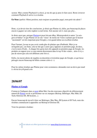 24 Cet eBook est offert gratuitement par www.Blog-Ecommerce.com
secteur. Mais comme Playback.fr a réussi, je me dis que je peux le faire aussi. Reste à trouver
comment Playback.fr arrive à ce résultat.
En 9ème (parfois 10ème position, mais toujours en première page), mon petit site adoré !
Donc, si je devais tirer des conclusions, je dirais que Platine n'a, hélas, pas beaucoup de places
encore à gagner sur cette reqûete à court terme. Soit aucune soit 2, mais pas plus...
Je dirais aussi que, puisque Platineest passé devant eBay, Mistergoodeal et autres "je-suis-
gros-et-balèse" et que Platine est un site "vieux" de moins de 5 mois (sachant que le facteur
"ancienneté" est très important pour Google), c'est quand même un excellent résultat.
Pour l'instant, j'avoue ne pas avoir vendu plus de platines que d'habitude. Mais je ne
m'inquiète pas, car d'une, cela ne fait que 2 jours que j’apparais en première page, de deux,
c'est le mois d'Août... A chaque fois qu'un mot clés apparaît en première page de Google, les
produits en rapport avec ce mot entrent directement dans le top 10 des ventes... alors il n'y a
pas de raison que cela soit différent cette fois-ci.
Enfin, j'ai encore pleins de requêtes en deuxième et troisième pages de Google, ce qui laisse
présager encore beaucoup de billets comme celui-ci :-).
Pour les même résultats que Platine pour votre ecommerce, demandez-moi un devis par email
à: olivier.levy@gmail.com
28/06/07
Platine et Google
Comme je l'indiquais dans ce post début Mai, l'un des nouveaux objectifs du référencement
naturel de Platine est de se positionner sur ses marques (Reloop, Behringer, Mac Mah, DJ
Tech, Glorious DJ, JB Systems...).
Encore beaucoup de travail à faire sur Behringer, Mac Mac, JB System et DJ Tech, mais des
résultats commencent à apparaître sur Reloop et Glorious DJ.
Voici les premiers résultats:
 
