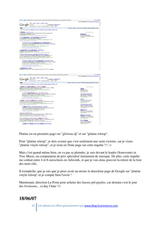 25 Cet eBook est offert gratuitement par www.Blog-Ecommerce.com
Platine est en première page sur "glorious dj" et sur "platine reloop".
Pour "platine reloop", je dois avouer que c'est seulement une semi-victoire, car je visais
"platine vinyle reloop", et je reste en 5ème page sur cette requête !!! :-(
Mais c'est quand-même bien, on va pas se plaindre, je suis devant le leader (Sonovente) et
Troc Music, un comparateur de prix spécialisé instrument de musique. De plus, cette requête
me coûtait entre 4 et 8 euros/mois en Adwords, et que je vais donc pouvoir la retirer de la liste
des mots clés.
Il n'empêche, que je sais que je peux avoir au-moins la deuxième page de Google sur "platine
vinyle reloop" et je compte bien l'avoir !
Maintenant, direction La Poste pour acheter des liasses pré-payées, car demain c'est le jour
des livraisons... (a day I hate !!)
18/06/07
 
