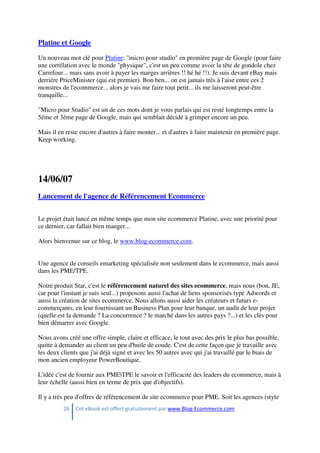 26 Cet eBook est offert gratuitement par www.Blog-Ecommerce.com
Platine et Google
Un nouveau mot clé pour Platine: "micro pour studio" en première page de Google (pour faire
une corrélation avec le monde "physique", c'est un peu comme avoir la tête de gondole chez
Carrefour... mais sans avoir à payer les marges arrières !! hé hé !!). Je suis devant eBay mais
derriére PriceMinister (qui est premier). Bon ben... on est jamais très à l'aise entre ces 2
monstres de l'ecommerce... alors je vais me faire tout petit... ils me laisseront peut-être
tranquille...
"Micro pour Studio" est un de ces mots dont je vous parlais qui est resté longtemps entre la
5éme et 3éme page de Google, mais qui semblait décidé à grimper encore un peu.
Mais il en reste encore d'autres à faire monter... et d'autres à faire maintenir en première page.
Keep working.
14/06/07
Lancement de l'agence de Référencement Ecommerce
Le projet était lancé en même temps que mon site ecommerce Platine, avec une priorité pour
ce dernier, car fallait bien manger...
Alors bienvenue sur ce blog, le www.blog-ecommerce.com.
Une agence de conseils emarketing spécialisée non seulement dans le ecommerce, mais aussi
dans les PME/TPE.
Notre produit Star, c'est le référencement naturel des sites ecommerce, mais nous (bon, JE,
car pour l'instant je suis seul...) proposons aussi l'achat de liens sponsorisés type Adwords et
aussi la création de sites ecommerce. Nous allons aussi aider les créateurs et futurs e-
commerçants, en leur fournissant un Business Plan pour leur banque, un audit de leur projet
(quelle est la demande ? La concurrence ? le marché dans les autres pays ?...) et les clès pour
bien démarrer avec Google.
Nous avons créé une offre simple, claire et efficace, le tout avec des prix le plus bas possible,
quitte à demander au client un peu d'huile de coude. C'est de cette façon que je travaille avec
les deux clients que j'ai déjà signé et avec les 50 autres avec qui j'ai travaillé par le biais de
mon ancien employeur PowerBoutique.
L'idée c'est de fournir aux PMETPE le savoir et l'efficacité des leaders du ecommerce, mais à
leur échelle (aussi bien en terme de prix que d'objectifs).
Il y a très peu d'offres de référencement de site ecommerce pour PME. Soit les agences (style
 