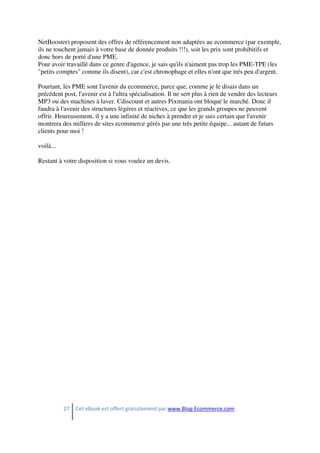 27 Cet eBook est offert gratuitement par www.Blog-Ecommerce.com
NetBooster) proposent des offres de référencement non adaptées au ecommerce (par exemple,
ils ne touchent jamais à votre base de donnée produits !!!), soit les prix sont prohibitifs et
donc hors de porté d'une PME.
Pour avoir travaillé dans ce genre d'agence, je sais qu'ils n'aiment pas trop les PME-TPE (les
"petits comptes" comme ils disent), car c'est chronophage et elles n'ont que trés peu d'argent.
Pourtant, les PME sont l'avenir du ecommerce, parce que, comme je le disais dans un
précédent post, l'avenir est à l'ultra spécialisation. Il ne sert plus à rien de vendre des lecteurs
MP3 ou des machines à laver. Cdiscount et autres Pixmania ont bloqué le marché. Donc il
faudra à l'avenir des structures lègéres et réactives, ce que les grands groupes ne peuvent
offrir. Heureusement, il y a une infinité de niches à prendre et je suis certain que l'avenir
montrera des milliers de sites ecommerce gérés par une trés petite équipe... autant de futurs
clients pour moi !
voilà...
Restant à votre disposition si vous voulez un devis.
 