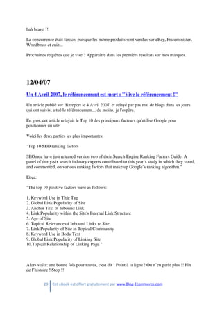 29 Cet eBook est offert gratuitement par www.Blog-Ecommerce.com
bah bravo !!
La concurrence était féroce, puisque les même produits sont vendus sur eBay, Priceminister,
Woodbrass et cnie...
Prochaines requêtes que je vise ? Apparaître dans les premiers résultats sur mes marques.
12/04/07
Un 4 Avril 2007, le référencement est mort : "Vive le référencement !"
Un article publié sur Bizreport le 4 Avril 2007, et relayé par pas mal de blogs dans les jours
qui ont suivis, a tué le référencement... du moins, je l'espère.
En gros, cet article relayait le Top 10 des principaux facteurs qu'utilise Google pour
positionner un site.
Voici les deux parties les plus importantes:
"Top 10 SEO ranking factors
SEOmoz have just released version two of their Search Engine Ranking Factors Guide. A
panel of thirty-six search industry experts contributed to this year’s study in which they voted,
and commented, on various ranking factors that make up Google’s ranking algorithm."
Et ça:
"The top 10 positive factors were as follows:
1. Keyword Use in Title Tag
2. Global Link Popularity of Site
3. Anchor Text of Inbound Link
4. Link Popularity within the Site's Internal Link Structure
5. Age of Site
6. Topical Relevance of Inbound Links to Site
7. Link Popularity of Site in Topical Community
8. Keyword Use in Body Text
9. Global Link Popularity of Linking Site
10.Topical Relationship of Linking Page "
Alors voila: une bonne fois pour toutes, c'est dit ! Point à la ligne ! On n’en parle plus !! Fin
de l’histoire ! Stop !!
 