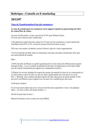 3 Cet eBook est offert gratuitement par www.Blog-Ecommerce.com
Rubrique : Conseils en E-marketing
28/12/07
Taux de Transformation d'un site ecommerce
Le taux de transfo pour un ecommerce est le rapport exprimé en pourcentage du Nbre
de ventes/Nbre de visites.
Au mois de Décembre, ce taux aura été de 0,74% pour Platine-Center.
C'est un assez mauvais taux sachant que:
1/ En général on parle d'un taux autour de 1% pour un site ecommerce, et qu'on prend une
fourchette entre 0,5% et 5%, suivant le secteur d'activité (niche ou pas).
2/Ce taux sera amené, en théorie, encore à baisser, plus les visites augmenteront.
3/ C'est la période de Noël, donc les internautes sont dans une phase d'achat plus forte qu'à
une autre période de l'année.
Mais:
1/ 86% du trafic de Platine est généré gratuitement (il vient surtout du référencement naturel
(Google,Yahoo...)) et ce système de génération de trafic est réputé pour avoir le plus faible
taux de transfo (notamment par rapport aux comparateurs de prix).
2/ Platine est sur une stratégie de respect des marges du marché (et donc de ses concurrents) et
se refuse donc à casser les prix (ce qui est, hélas, quand-même très souvent le cas sur le
Net...). Résultat, nous sommes presque toujours les plus chers pour un même produit. Celui
qui arrive sur Platine et qui compare avec un autre site, n'achètera pas chez nous.
Voilà pour l'analyse.
Ce n'est pas pour autant que je ne vais pas tout faire pour augmenter ce taux. J'ai quelques
idées... on verra si elles sont toutes bonnes ;-).
On fait le point dans 6 mois !
Bonne fin d'année à tous et merci de votre fidélité.
 