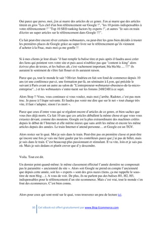 30 Cet eBook est offert gratuitement par www.Blog-Ecommerce.com
Oui parce que perso, moi, j'en ai marre des articles de ce genre. J'en ai marre que des articles
titrent en gros "Les clef d'un bon référencement sur Google !", "les 10 points indispensables à
votre référencement !" "Top 10 SEO ranking factors by experts !", et autres "Je suis en train
d'écrire un super articles sur le référencement dans Google !!!".
Ca fait peut-être encore rêver certains webmasters, ou peut-être les gens bien décidés à truster
les premières places de Google grâce au super livre sur le référencement qu’ils viennent
d’acheter à la Fnac, mais moi ça me gonfle !!
Si à mes clients je leur disais "il faut remplir la balise titre et puis après il faudra aussi créer
des liens qui pointent vers votre site et puis aussi n'oubliez pas que "content is king" alors
écrivez plus de textes, et les balises alt, c'est vachement important, bla bla bla .... !!!" ils
auraient le sentiment de s'être fait flouer et ils auraient raison.
Parce que ça, tout le monde le sait ! Olivier Andrieu en fait son fond de commerce depuis 10
ans (et une conférence par-ci, une formation par-là, un séminaire à Lyon, qui précède le
suivant à Paris avant un autre au salon de "L'entrepreneur-webmaster-ebusiness-de-la-micro-
entreprise"...) et les webmasters s’entre-tuent sur les forums 24H/24H à ce sujet.
Alors Stop !! Vous, vous continuez si vous voulez, mais moi j’arrête. Radoter, c’est pas mon
truc. Je passe à l’étape suivante. Et faudra pas venir me dire que sur le net « tout change très
vite, il faut s’adapter, sinon t’es mort ».
Parce que ceux d’entre vous qui se régalent encore d’articles de ce genre, et bien sachez que
vous êtes déjà morts. Ca fait 10 ans que ces articles déballent la même chose et que vous vous
extasiez devant, comme des moutons. Google est la plus extraordinaire des machines créées
depuis le début de l’Internet et elle mérite mieux que sans arrêt les même et encore les même
articles depuis des années. Le train Internet n’attend personne… et Google est un TGV.
Alors restez sur le quai. Moi je suis dans le train. Peut-être pas en première classe et peut-être
qu’encore une fois je vais me faire gauler par les contrôleurs parce que j’ai pas de billet, mais
je suis dans le train. C’est beaucoup plus passionnant et stimulant. Il va vite, loin et je sais pas
où. Mais je suis dedans et plutôt crever que d’y descendre.
Voila. Tout est dit.
Un dernier point quand-même: le même classement effectué l’année dernière ne comprenait
pas le paramètre « ancienneté du site ». Alors soit Google ne prend en compte l’ancienneté
que depuis cette année, soit les « experts » sont des gros nazes (tiens, ça me rappelle le sous-
titre de mon blog…). A vous de voir. De plus, ils ne parlent pas des balises H1, H2, H3,
indispensables pour le référencement d’un site ecommerce. Mais c’est vrai, tout le monde s’en
fout des ecommerces. C’est bien connu.
Alors pour ceux qui sont resté sur le quai, vous trouverez un peu de lecture ici.
 