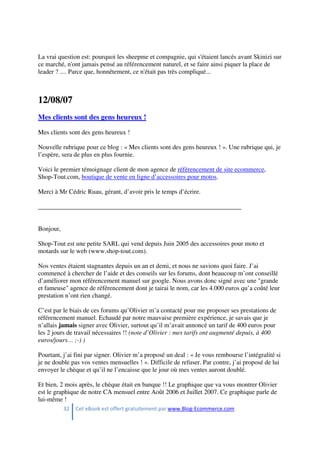 32 Cet eBook est offert gratuitement par www.Blog-Ecommerce.com
La vrai question est: pourquoi les sheepme et compagnie, qui s'étaient lancés avant Skinizi sur
ce marché, n'ont jamais pensé au référencement naturel, et se faire ainsi piquer la place de
leader ? .... Parce que, honnêtement, ce n'était pas très compliqué...
12/08/07
Mes clients sont des gens heureux !
Mes clients sont des gens heureux !
Nouvelle rubrique pour ce blog : « Mes clients sont des gens heureux ! ». Une rubrique qui, je
l’espère, sera de plus en plus fournie.
Voici le premier témoignage client de mon agence de référencement de site ecommerce,
Shop-Tout.com, boutique de vente en ligne d’accessoires pour motos.
Merci à Mr Cédric Ruau, gérant, d’avoir pris le temps d’écrire.
_______________________________________________________________
Bonjour,
Shop-Tout est une petite SARL qui vend depuis Juin 2005 des accessoires pour moto et
motards sur le web (www.shop-tout.com).
Nos ventes étaient stagnantes depuis un an et demi, et nous ne savions quoi faire. J’ai
commencé à chercher de l’aide et des conseils sur les forums, dont beaucoup m’ont conseillé
d’améliorer mon référencement manuel sur google. Nous avons donc signé avec une "grande
et fameuse" agence de référencement dont je tairai le nom, car les 4.000 euros qu’a coûté leur
prestation n’ont rien changé.
C’est par le biais de ces forums qu’Olivier m’a contacté pour me proposer ses prestations de
référencement manuel. Echaudé par notre mauvaise première expérience, je savais que je
n’allais jamais signer avec Olivier, surtout qu’il m’avait annoncé un tarif de 400 euros pour
les 2 jours de travail nécessaires !! (note d’Olivier : mes tarifs ont augmenté depuis, à 400
euros/jours… ;-) )
Pourtant, j’ai fini par signer. Olivier m’a proposé un deal : « Je vous rembourse l’intégralité si
je ne double pas vos ventes mensuelles ! ». Difficile de refuser. Par contre, j’ai proposé de lui
envoyer le chèque et qu’il ne l’encaisse que le jour où mes ventes auront doublé.
Et bien, 2 mois après, le chèque était en banque !! Le graphique que va vous montrer Olivier
est le graphique de notre CA mensuel entre Août 2006 et Juillet 2007. Ce graphique parle de
lui-même !
 