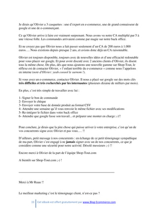 33 Cet eBook est offert gratuitement par www.Blog-Ecommerce.com
Je dirais qu’Olivier a 3 casquettes : une d’expert en e-commerce, une de grand connaisseur de
google et une de e-commerçant.
Ce qu’Olivier arrive à faire est vraiment surprenant. Nous avons vu notre CA multiplié par 5 à
une vitesse folle. Les commandes arrivaient comme par magie sur notre back office.
Et ne croyez pas que Olivier nous a fait passer seulement d’un CA de 200 euros à 1.000
euros…. Nous existions depuis presque 2 ans, et avions donc déjà un CA raisonnable.
Olivier est toujours disponible, toujours avec de nouvelles idées et d’une efficacité redoutable
pour vous placer sur google. Et pour avoir discuté avec 2 anciens clients d’Olivier, ils disent
tous la même chose. De plus, dés que nous ajoutons une nouvelle gamme sur Shop-Tout, le
réflexe est de contacter Olivier, « l’enfant terrible du e-commerce » comme nous l’appelons
en interne (note d'Olivier: yeah cooool le surnom !).
Si vous avez un e-commerce, contactez Olivier. Il nous a placé sur google sur des mots clés
très difficiles et très recherchés par les internautes (plusieurs dizaine de milliers par mois).
En plus, c’est très simple de travailler avec lui :
1- Signer le bon de commande
2- Envoyer le chèque
3- Envoyer votre base de donnée produit au format CSV
4- Attendre une semaine qu’il vous renvoie le même fichier avec ses modifications
5- Re-intégrer le fichier dans votre back office
6- Attendre que google fasse son travail... et préparer une monter en charge ;-)!!
Pour conclure, je dirais que la pire chose qui puisse arriver à votre entreprise, c’est qu’un de
vos concurrents signe avec Olivier et pas vous…. !!
D’ailleurs, petit message à nos concurrents : en échange de ce petit témoignage sympathique
de ma part, Olivier s’est engagé à ne jamais signer avec un de nos concurrents, ce que je
considère comme une sécurité pour notre activité. Désolé messieurs ;-) !!
Encore merci à Olivier de la part de l’équipe Shop-Tout.com
A bientôt sur Shop-Tout.com ;-) !
____________________________________________________________
Merci à Mr Ruau !!
Le meilleur marketing c’est le témoignage client, n’est-ce pas ?
 