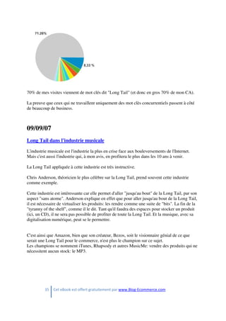 35 Cet eBook est offert gratuitement par www.Blog-Ecommerce.com
70% de mes visites viennent de mot clés dit "Long Tail" (et donc en gros 70% de mon CA).
La preuve que ceux qui ne travaillent uniquement des mot clès concurrentiels passent à côté
de beaucoup de business.
09/09/07
Long Tail dans l'industrie musicale
L'industrie musicale est l'industrie la plus en crise face aux bouleversements de l'Internet.
Mais c'est aussi l'industrie qui, à mon avis, en profitera le plus dans les 10 ans à venir.
La Long Tail appliquée à cette industrie est très instructive.
Chris Anderson, théoricien le plus célèbre sur la Long Tail, prend souvent cette industrie
comme exemple.
Cette industrie est intéressante car elle permet d'aller "jusqu'au bout" de la Long Tail, par son
aspect "sans atome". Anderson explique en effet que pour aller jusqu'au bout de la Long Tail,
il est nécessaire de virtualiser les produits: les rendre comme une suite de "bits". La fin de la
"tyranny of the shelf", comme il le dit. Tant qu'il faudra des espaces pour stocker un produit
(ici, un CD), il ne sera pas possible de profiter de toute la Long Tail. Et la musique, avec sa
digitalisation numérique, peut se le permettre.
C'est ainsi que Amazon, bien que son créateur, Bezos, soit le visionnaire génial de ce que
serait une Long Tail pour le commerce, n'est plus le champion sur ce sujet.
Les champions se nomment iTunes, Rhapsody et autres MusicMe: vendre des produits qui ne
nécessitent aucun stock: le MP3.
 