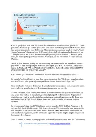 37 Cet eBook est offert gratuitement par www.Blog-Ecommerce.com
C'est ce que je vois avec mon site Platine: les mots très recherchés comme "platine DJ", "sono
portable", "boutique dj", "câbles pour sono" sont certes importants pour mon CA et donc il me
faut y rester en première page de Google. Mais sans des mots comme "pack dj vinyle", "casier
vinyles" et autres "platines cd pour dj débutant", je serais 2 fois moins riche chaque mois (ou
2 fois plus pauvre, vu le mois d'Août catastrophique que je viens de subir...). Et mois après
mois, les même pertes pour votre business. Voire pire, car me concernant ce serait la fin de
Platine...
Aussi, je tiens à mettre le doigt sur une erreur trop souvent commise par mes clients ou mes
prospects: se dire "mais pourquoi diable les gens tapent ça ?" Ben j'en sais rien... et de toute
façon: IL NE FAUT PAS SE POSER DE QUESTIONS. IL FAUT SE REFERENCER SUR
CES REQUETES ET TAKE THE MONEY!
C'est comme ça, c'est la vie. Comme le dit un diton mexicain "Each head is a world !"
Le travail d'un bon référenceur n'est donc pas seulement de dire "Ok, je suis super bon, dites-
moi vos 20 mots principaux et je vous positionne dessus. Pas de souci, signez ici !".
Non. Son boulot c'est aussi de trouver, de chercher et de vous proposer cent, voire mille autres
mots-clefs pour votre business, et de vous positionner aussi sur ceux-là.
Si vous voulez un calcul simple pour estimer le nombre de mots clés pour votre business, ce
que je fais pour Platine et mes clients, c'est multiplier par 6 ou 10 le nombre de gammes +
multiplier par 4 ou 6 le nombre de fiches produits que contient le ecommerce. Ca donne une
estimation. Rien de figé. Et cela dépend du secteur. Mais on atteint très vite de grandes
quantités.
Le ecommerce c'est ça. Les 80/20 de Pareto sont devenus les 50/50 de Chris Anderson et de
sa Long Tail: là où il fallait choyer 20% de ses clients ou 20% de son offre pour rendre solide
une entreprise et ses fondations, on est passé à 80 voire 100%. Dure réalité de l'Internet. Et
cela va aller en s'aggravant, car les internautes tapent des requêtes de plus en plus longues sur
les moteurs de recherche.
Mais là encore, je vois un avantage pour les petites et légères structures: pour des Cdiscount et
 