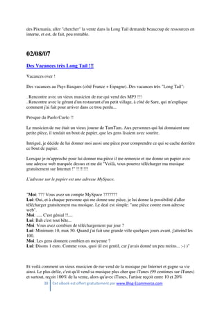 38 Cet eBook est offert gratuitement par www.Blog-Ecommerce.com
des Pixmania, aller "chercher" la vente dans la Long Tail demande beaucoup de ressources en
interne, et est, de fait, peu rentable.
02/08/07
Des Vacances très Long Tail !!!
Vacances over !
Des vacances au Pays Basques (côté France + Espagne). Des vacances très "Long Tail":
. Rencontre avec un vieux musicien de rue qui vend des MP3 !!!
. Rencontre avec le gérant d'un restaurant d'un petit village, à côté de Sare, qui m'explique
comment j'ai fait pour arriver dans ce trou perdu...
Presque du Paolo Cuelo !!
Le musicien de rue était un vieux joueur de TamTam. Aux personnes qui lui donnaient une
petite pièce, il tendait un bout de papier, que les gens lisaient avec sourire.
Intrigué, je décide de lui donner moi aussi une pièce pour comprendre ce qui se cache derrière
ce bout de papier.
Lorsque je m'approche pour lui donner ma pièce il me remercie et me donne un papier avec
une adresse web marquée dessus et me dit "Voilà, vous pourrez télécharger ma musique
gratuitement sur Internet !" !!!!!!!!
L'adresse sur le papier est une adresse MySpace.
"Moi: ??? Vous avez un compte MySpace ???????
Lui: Oui, et à chaque personne qui me donne une pièce, je lui donne la possibilité d'aller
télécharger gratuitement ma musique. Le deal est simple: "une pièce contre mon adresse
web".
Moi: ..... C'est génial !!....
Lui: Bah c'est tout bête...
Moi: Vous avez combien de téléchargement par jour ?
Lui: Minimum 10, max 50. Quand j'ai fait une grande ville quelques jours avant, j'atteind les
100.
Moi: Les gens donnent combien en moyenne ?
Lui: Disons 1 euro. Comme vous, quoi (il est gentil, car j'avais donné un peu moins... :-) )"
Et voilà comment un vieux musicien de rue vend de la musique par Internet et gagne sa vie
ainsi. Le plus drôle, c'est qu'il vend sa musique plus cher que iTunes (99 centimes sur iTunes)
et surtout, reçoit 100% de la vente, alors qu'avec iTunes, l'artiste reçoit entre 10 et 20%
 