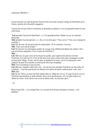 39 Cet eBook est offert gratuitement par www.Blog-Ecommerce.com
seulement. Bluffant !!
L'autre histoire est celle du gérant d'un très bon resto dans un petit village du Sud-Ouest de la
France, proche de la frontière espagnole.
Voyant des travaux dans le restaurant, je demande au gérant si c'est un agrandissement ou une
rénovation.
"Lui (prendre l'accent du Sud-Ouest ;-) ): Un agrandissement. Depuis un an, on cartonne
beaucoup.
Moi (prendre l'accent parisien ;-) ): Ah, et c'est dû à quoi ? Vous savez ? Vous avez changé de
cuisinier ?
Lui: Pas du tout. 30 ans qu'on fait les même plats ! Et le cuisinier, c'est moi.
Moi: Vous avez fait de la pub ?
Lui: Pas besoin. Les principaux guides de voyage nous référencent depuis des années. On a
une trés bonne réputation. C'est à cause de TomTom !!
Moi: ....
Lui: Bah oui, les gens nous trouvent par les guides, puis tapent notre adresse sur leur
TomTom et ils arrivent ici. C'est un très bon resto mais coincé entre deux montagnes et dans
un tout petit village. Avant, soit les gens se perdaient en route, soit ils n'osaient pas venir
jusqu'ici de peur de se perdre ou trouvaient cela trop compliqué.
Moi: C'est exactment ce que j'ai fait...
Lui: Bah oui, regardez autour de vous... ils ont tous leur machine TomTom sur leur table. Et
d-ailleurs... vous êtes passés par un chemin avec pleins de petits cailloux pour venir, non ?
Moi: Oui.
Lui: Et oui. Nous, ça nous fait bien rigoler dans le village de voir ça. Y'a que les gens avec le
TomTom qui prennent ce petit chemin. Nous on le prend jamais, car c'est plus long et ça
abîme les roues. Vous devez tous avoir la même carte, ou j'sais pas quoi..."
:-)))
Ha la Long Tail.... on y mange bien, on y écoute de la bonne musique et surtout... c'est
bluffant !
 