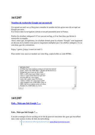 4 Cet eBook est offert gratuitement par www.Blog-Ecommerce.com
16/12/07
Nombre de recherche Google sur un mot-clé
J'ai rajouté un outil sur ce blog pour connaître le nombre de fois qu'un mot clè est tapé sur
Google par mois.
Il se trouve dans la navigation à droite et est pré-paramétré pour la France.
Parfois les résultats indiquent 0. C'est souvent un bug, et il ne faut donc pas hésiter à
renouveler sa requête.
Aussi, notez que, d'expérience, les résultats donnés pour la colonne "Google" sont largement
en dessous de la réalité (vous pouvez largement multiplier par 2 les chiffres indiqués). Ce ne
sont donc que des estimations.
Enjoy ! (perso, j'enjoy à mort cet outil !)
Pour mettre vous aussi ce module sur votre blog, copiez/coller ce code HTML:
METHOD='POST'
ACTION='http://tools.seobook.com/keyw ord-tools/international/'
target='_blank'><B><FONT SIZE=-1>Nombre de Recherche sur
Google/mois pour le mot clé:</B></FONT
SIZE=-1><BR><input type='hidden' name='c'
value='1'><input name='keyw ord' type='text'
size=30><BR><br /><br><select
name='mkt'><option value='FR'>France
</option></select><br><input type='submit'
value='Suggest!'><br><FONT SIZE=-2>By <A
HREF='http://w w w .platine-center.com'>Sono
Portable</A></FONT SIZE=-2></form>
14/12/07
Euh... Mais que fait Google ? ....
Euh... Mais que fait Google ? ....
L'un des avantages d'avoir un blog est le fait de pouvoir rencontrer des gens qui travaillent
dans votre secteur et donc de faire du networking.
 