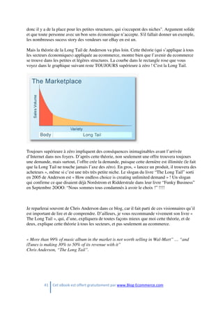 41 Cet eBook est offert gratuitement par www.Blog-Ecommerce.com
donc il y a de la place pour les petites structures, qui s'occupent des niches". Argument solide
et que toute personne avec un bon sens économique n’accepte. S'il fallait donner un exemple,
les nombreuses sucess story des vendeurs sur eBay en est un.
Mais la théorie de la Long Tail de Anderson va plus loin. Cette théorie (qui s’applique à tous
les secteurs économiques) appliquée au ecommerce, montre bien que l’avenir du ecommerce
se trouve dans les petites et légères structures. La courbe dans le rectangle rose que vous
voyez dans le graphique suivant reste TOUJOURS supérieure à zéro ! C'est la Long Tail.
Toujours supérieure à zéro impliquent des conséquences inimaginables avant l’arrivée
d’Internet dans nos foyers. D’après cette théorie, non seulement une offre trouvera toujours
une demande, mais surtout, l’offre crée la demande, puisque cette dernière est illimitée (le fait
que la Long Tail ne touche jamais l’axe des zéro). En gros, « lancez un produit, il trouvera des
acheteurs », même si c’est une très très petite niche. Le slogan du livre “The Long Tail” sorti
en 2005 de Anderson est « How endless choice is creating unlimited demand » ! Un slogan
qui confirme ce que disaient déjà Nordstrom et Ridderstrale dans leur livre “Funky Business”
en Septembre 2OOO: “Nous sommes tous condamnés à avoir le choix !” !!!!
Je reparlerai souvent de Chris Anderson dans ce blog, car il fait parti de ces visionnaires qu’il
est important de lire et de comprendre. D’ailleurs, je vous recommande vivement son livre «
The Long Tail », qui, d’une, expliquera de toutes façons mieux que moi cette théorie, et de
deux, explique cette théorie à tous les secteurs, et pas seulement au ecommerce.
« More than 99% of music album in the market is not worth selling in Wal-Mart” … “and
iTunes is making 30% to 50% of its revenue with it”
Chris Anderson, “The Long Tail”.
 