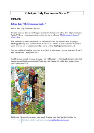 42 Cet eBook est offert gratuitement par www.Blog-Ecommerce.com
Rubrique: “My Ecommerce Sucks !”
04/12/07
Edisac dans "My Ecommerce Sucks !"
Edisac dans "My Ecommerce Sucks !"
Un petit nouveau dans le web français qui fait directement sont entrée dans "My Ecommerce
Sucks !". Bravo ! (pour ceux qui ne connaissent pas la rubrique "My Ecommerce Sucks !"
cliquez ici)
Bon, alors encore un ecommerce de sac à main direz-vous (secteur déjà bien bloqué par
Starbagg et Gsell), mais (heureusement !!) celui-ci il a un truc en plus (comme à chaque fois
qu'un nouveau site se lance mais qu'il est sur un secteur déjà hyper concurrentiel....).
Son truc en plus, c'est qu'on peut jouer avec. Si si, je vous assure : on peut jouer avec le site !
Et c’est trop bien ! Moi je m'éclate !
Tout le monde connaît la bande dessinée « Où est Charlie ? ». Cette bande dessinée où il faut
trouver un petit bonhomme nommé Chalie qui est à chaque fois caché dans le décor (mon
petit cousin adore !!!).
Et bien sur Edisac.com on peut y jouer aussi. Troooop bien. Sauf que là, il ne faut pas
 