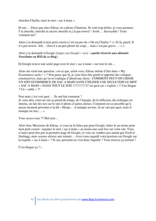 43 Cet eBook est offert gratuitement par www.Blog-Ecommerce.com
chercher Charlie, mais le mot « sac à main ».
Et oui…. Parce que chez Edisac on a pleins d’humour. Ils sont trop drôles, je vous promets.
J’ai cherché, cherché et encore cherché et j’ai pas trouvé ! Arrrh…. Incroyable ! J'suis
vraiment nul !
Alors j’ai demandé à mon petit cousin (c’est un pro du « Où est Charlie ? »). Et là, pareil. Il
n’a pas trouvé. Arh… (bon il a un peu pleuré du coup… mais c’est pas grave… :-( ).
Alors j’ai demandé à Google [(tapez sur Google « xxxx ») partie réservée aux abonnés
Newsletter ou RSS de ce blog].
Et Google trouve une seule page avec le mot « sac à main » sur tout le site…
Alors me vient une question : est-ce que, selon vous, Edisac mérite d’être dans « My
Ecommerce sucks ! » ? Non parce que là, je veux bien être gentil et apporter des critiques
constructives, mais qu’on m’explique d’abord une chose : COMMENT PEUT-ON CREER
UN SITE ECOMMERCE DE SAC A MAIN SANS UTILISER UNE SEULE FOIS LE MOT
« SAC A MAIN » DANS TOUT LE SITE !!!!!!!!!!!! C’est quoi cet « exploit » !! Une blague
? Un « oubli » ??
Non mais c’est vrai quoi … Ils ont fait comment ?
Je veux dire, créer un site ça prend du temps, de l’énergie, de la réflexion, des échanges en
interne, on fait des test sur le site et pleins d’autres choses. Comment est-ce possible qu’à
aucun moment personne n’ai dit « Hoops… il manque un truc. Je ne sais pas quoi, mais il
manque un truc…. ».
Vous savez-vous ?? Moi non…
Alors bon, Messieurs de Edisac, si vous ne le faites pas pour Google, faites le au moins pour
mon petit cousin : rajoutez le mot « sac à main » au moins une seul fois sur votre site. Vous
n’aurez peut-être pas la première page de Google, et vous ne vendrez pas autant que Gsell et
Starbagg, mais soyons sérieux une minute… Avez-vous regardé votre position sur Google sur
la requête « sac à main » ? Si oui, personne ne s'est donc inquiété ? Vous trouvez ça normal ?
C'est dingue ça !!...
 