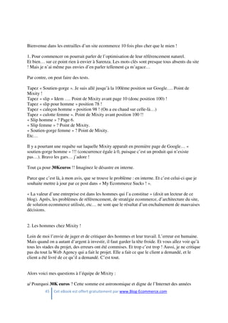 45 Cet eBook est offert gratuitement par www.Blog-Ecommerce.com
Bienvenue dans les entrailles d’un site ecommerce 10 fois plus cher que le mien !
1. Pour commencer on pourrait parler de l’optimisation de leur référencement naturel.
Et bien… sur ce point rien à envier à Sarenza. Les mots clés sont presque tous absents du site
! Mais je n’ai même pas envies d’en parler tellement ça m’agace…
Par contre, on peut faire des tests.
Tapez « Soutien-gorge ». Je suis allé jusqu’à la 100ème position sur Google…. Point de
Mixity !
Tapez « slip » Idem …. Point de Mixity avant page 10 (donc position 100) !
Tapez « slip pour homme » position 78 !
Tapez « caleçon homme » position 98 ! (On a eu chaud sur celle-là…)
Tapez « culotte femme ». Point de Mixity avant position 100 !!
« Slip homme » ? Page 6.
« Slip femme » ? Point de Mixity.
« Soutien-gorge femme » ? Point de Mixity.
Etc…
Il y a pourtant une requête sur laquelle Mixity apparaît en première page de Google… «
soutien-gorge homme » !!! (concurrence égale à 0, puisque c’est un produit qui n’existe
pas…). Bravo les gars… j’adore !
Tout ça pour 30Keuros !! Imaginez le désastre en interne.
Parce que c’est là, à mon avis, que se trouve le problème : en interne. Et c’est celui-ci que je
souhaite mettre à jour par ce post dans « My Ecommerce Sucks ! ».
« La valeur d’une entreprise est dans les hommes qui l’a constitue » (dixit un lecteur de ce
blog). Après, les problèmes de référencement, de stratégie ecommerce, d’architecture du site,
de solution ecommerce utilisée, etc… ne sont que le résultat d’un enchaînement de mauvaises
décisions.
2. Les hommes chez Mixity !
Loin de moi l’envie de juger et de critiquer des hommes et leur travail. L’erreur est humaine.
Mais quand on a autant d’argent à investir, il faut garder la tête froide. Et vous allez voir qu’à
tous les stades du projet, des erreurs ont été commises. Et trop c’est trop ! Aussi, je ne critique
pas du tout la Web Agency qui a fait le projet. Elle a fait ce que le client a demandé, et le
client a été livré de ce qu’il a demandé. C’est tout.
Alors voici mes questions à l’équipe de Mixity :
a/ Pourquoi 30K euros ? Cette somme est astronomique et digne de l’Internet des années
 
