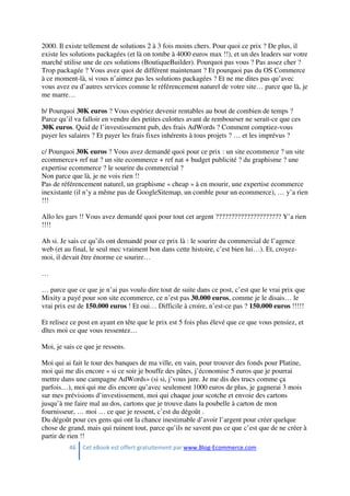 46 Cet eBook est offert gratuitement par www.Blog-Ecommerce.com
2000. Il existe tellement de solutions 2 à 3 fois moins chers. Pour quoi ce prix ? De plus, il
existe les solutions packagées (et là on tombe à 4000 euros max !!), et un des leaders sur votre
marché utilise une de ces solutions (BoutiqueBuilder). Pourquoi pas vous ? Pas assez cher ?
Trop packagée ? Vous avez quoi de différent maintenant ? Et pourquoi pas du OS Commerce
à ce moment-là, si vous n’aimez pas les solutions packagées ? Et ne me dites pas qu’avec
vous avez eu d’autres services comme le référencement naturel de votre site… parce que là, je
me marre…
b/ Pourquoi 30K euros ? Vous espériez devenir rentables au bout de combien de temps ?
Parce qu’il va falloir en vendre des petites culottes avant de rembourser ne serait-ce que ces
30K euros. Quid de l’investissement pub, des frais AdWords ? Comment comptiez-vous
payer les salaires ? Et payer les frais fixes inhérents à tous projets ? … et les imprévus ?
c/ Pourquoi 30K euros ? Vous avez demandé quoi pour ce prix : un site ecommerce ? un site
ecommerce+ ref nat ? un site ecommerce + ref nat + budget publicité ? du graphisme ? une
expertise ecommerce ? le sourire du commercial ?
Non parce que là, je ne vois rien !!
Pas de référencement naturel, un graphisme « cheap » à en mourir, une expertise ecommerce
inexistante (il n’y a même pas de GoogleSitemap, un comble pour un ecommerce), … y’a rien
!!!
Allo les gars !! Vous avez demandé quoi pour tout cet argent ????????????????????? Y’a rien
!!!!
Ah si. Je sais ce qu’ils ont demandé pour ce prix là : le sourire du commercial de l’agence
web (et au final, le seul mec vraiment bon dans cette histoire, c’est bien lui…). Et, croyez-
moi, il devait être énorme ce sourire…
…
… parce que ce que je n’ai pas voulu dire tout de suite dans ce post, c’est que le vrai prix que
Mixity a payé pour son site ecommerce, ce n’est pas 30.000 euros, comme je le disais… le
vrai prix est de 150.000 euros ! Et oui… Difficile à croire, n’est-ce pas ? 150.000 euros !!!!!
Et relisez ce post en ayant en tête que le prix est 5 fois plus élevé que ce que vous pensiez, et
dîtes moi ce que vous ressentez…
Moi, je sais ce que je ressens.
Moi qui ai fait le tour des banques de ma ville, en vain, pour trouver des fonds pour Platine,
moi qui me dis encore « si ce soir je bouffe des pâtes, j’économise 5 euros que je pourrai
mettre dans une campagne AdWords» (si si, j’vous jure. Je me dis des trucs comme ça
parfois…), moi qui me dis encore qu’avec seulement 1000 euros de plus, je gagnerai 3 mois
sur mes prévisions d’investissement, moi qui chaque jour scotche et envoie des cartons
jusqu’à me faire mal au dos, cartons que je trouve dans la poubelle à carton de mon
fournisseur, … moi … ce que je ressent, c’est du dégoût .
Du dégoût pour ces gens qui ont la chance inestimable d’avoir l’argent pour créer quelque
chose de grand, mais qui ruinent tout, parce qu’ils ne savent pas ce que c’est que de ne créer à
partir de rien !!
 